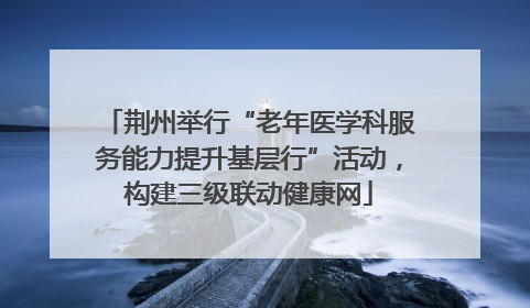 荆州举行“老年医学科服务能力提升基层行”活动，构建三级联动健康网