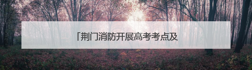 荆门消防开展高考考点及周边消防安全专项检查
