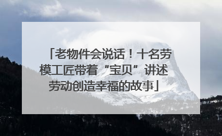 老物件会说话！十名劳模工匠带着“宝贝”讲述劳动创造幸福的故事