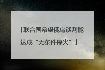 联合国希望俄乌谈判能达成“无条件停火”