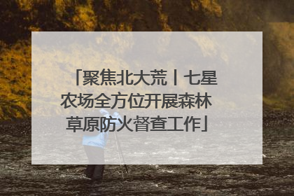 聚焦北大荒丨七星农场全方位开展森林草原防火督查工作