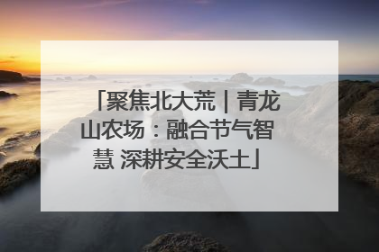 聚焦北大荒｜青龙山农场：融合节气智慧 深耕安全沃土
