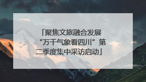 聚焦文旅融合发展 “万千气象看四川”第二季度集中采访启动