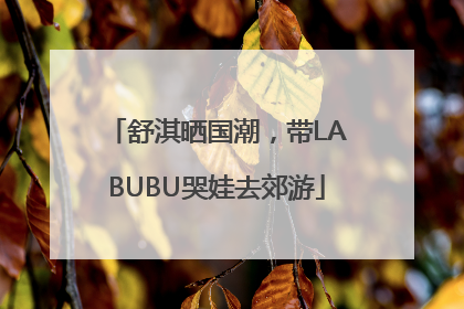 舒淇晒国潮，带LABUBU哭娃去郊游