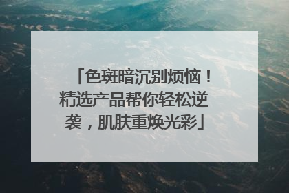 色斑暗沉别烦恼！精选产品帮你轻松逆袭，肌肤重焕光彩