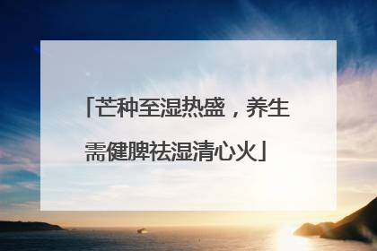 芒种至湿热盛，养生需健脾祛湿清心火