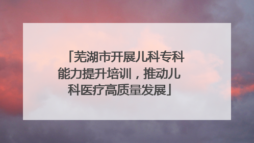 芜湖市开展儿科专科能力提升培训，推动儿科医疗高质量发展