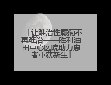 让难治性癫痫不再难治——胜利油田中心医院助力患者重获新生