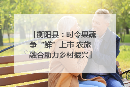 衡阳县：时令果蔬争“鲜”上市 农旅融合助力乡村振兴
