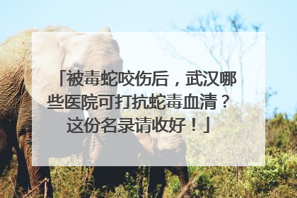 被毒蛇咬伤后，武汉哪些医院可打抗蛇毒血清？这份名录请收好！
