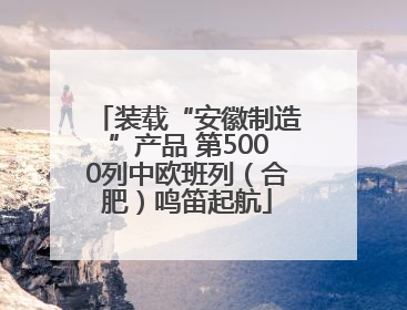 装载“安徽制造”产品 第5000列中欧班列（合肥）鸣笛起航