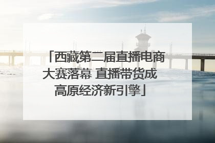 西藏第二届直播电商大赛落幕 直播带货成高原经济新引擎