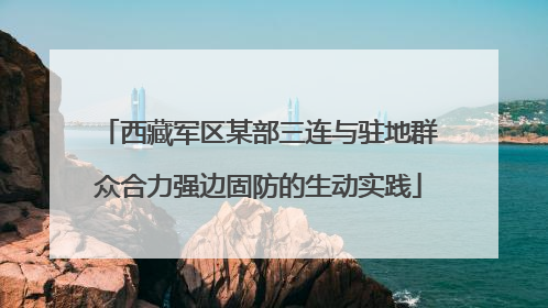 西藏军区某部三连与驻地群众合力强边固防的生动实践