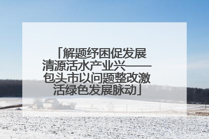 解题纾困促发展 清源活水产业兴——包头市以问题整改激活绿色发展脉动