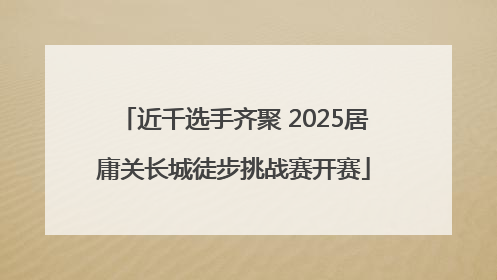 近千选手齐聚 2025居庸关长城徒步挑战赛开赛