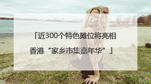 近300个特色摊位将亮相香港“家乡市集嘉年华”