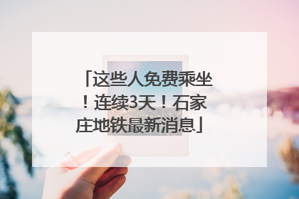 这些人免费乘坐！连续3天！石家庄地铁最新消息