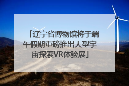 辽宁省博物馆将于端午假期重磅推出大型宇宙探索VR体验展