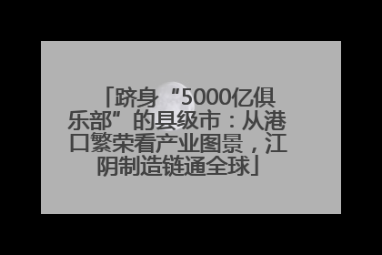跻身“5000亿俱乐部”的县级市：从港口繁荣看产业图景，江阴制造链通全球