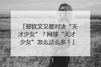 郑钦文又要对决“天才少女”？网球“天才少女”怎么这么多！