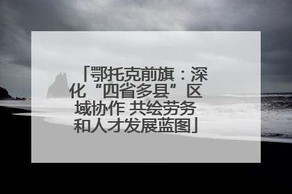 鄂托克前旗：深化“四省多县”区域协作 共绘劳务和人才发展蓝图