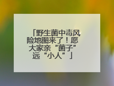 野生菌中毒风险地图来了！愿大家亲“菌子”远“小人”
