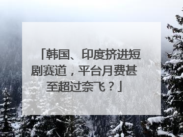 韩国、印度挤进短剧赛道，平台月费甚至超过奈飞？