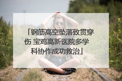 钢筋高空坠落致贯穿伤 宝鸡高新医院多学科协作成功救治