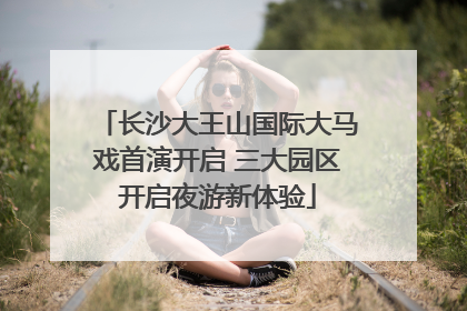 长沙大王山国际大马戏首演开启 三大园区开启夜游新体验