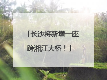 长沙将新增一座跨湘江大桥！