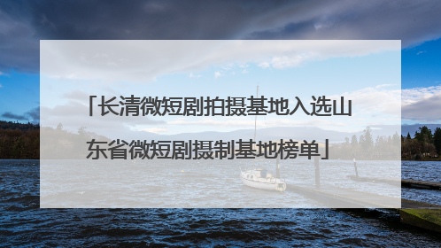 长清微短剧拍摄基地入选山东省微短剧摄制基地榜单
