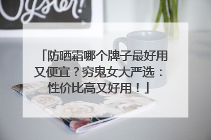 防晒霜哪个牌子最好用又便宜？穷鬼女大严选：性价比高又好用！