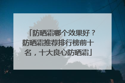 防晒霜哪个效果好？防晒霜推荐排行榜前十名，十大良心防晒霜