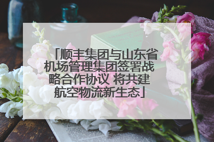 顺丰集团与山东省机场管理集团签署战略合作协议 将共建航空物流新生态
