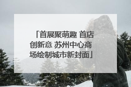 首展聚萌趣 首店创新意 苏州中心商场绘制城市新封面