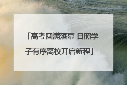 高考圆满落幕 日照学子有序离校开启新程