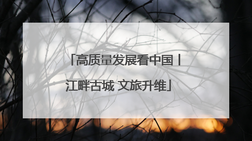 高质量发展看中国丨江畔古城 文旅升维