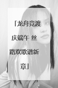龙舟竞渡庆端午 丝路欢歌谱新章