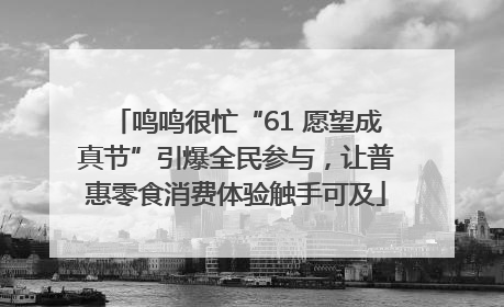 鸣鸣很忙“61 愿望成真节”引爆全民参与，让普惠零食消费体验触手可及