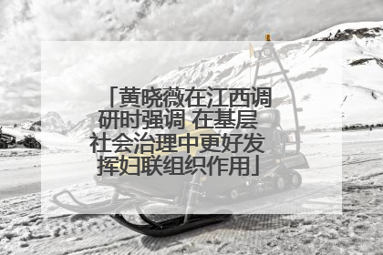 黄晓薇在江西调研时强调 在基层社会治理中更好发挥妇联组织作用