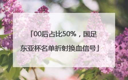 00后占比50%，国足东亚杯名单折射换血信号