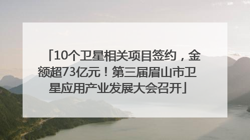 10个卫星相关项目签约，金额超73亿元！第三届眉山市卫星应用产业发展大会召开