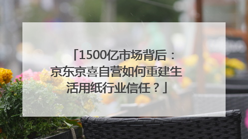 1500亿市场背后：京东京喜自营如何重建生活用纸行业信任？