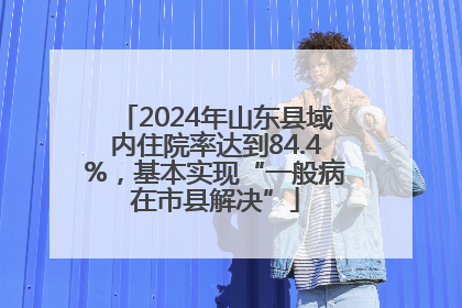 2024年山东县域内住院率达到84.4%，基本实现“一般病在市县解决”