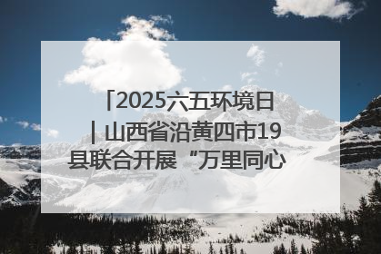 2025六五环境日｜山西省沿黄四市19县联合开展“万里同心，共护黄河”环保志愿者助力一泓清水入黄河公益活动