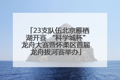23支队伍北京雁栖湖开赛 “科学城杯”龙舟大赛暨怀柔区首届龙舟拔河赛举办