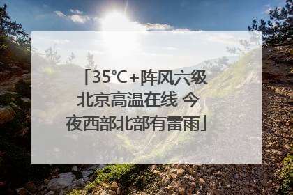35℃+阵风六级 北京高温在线 今夜西部北部有雷雨