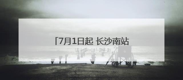 7月1日起 长沙南站前往这些地方更方便了