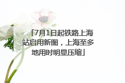 7月1日起铁路上海站启用新图，上海至多地用时明显压缩