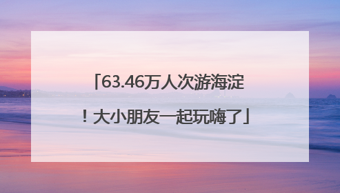 63.46万人次游海淀！大小朋友一起玩嗨了